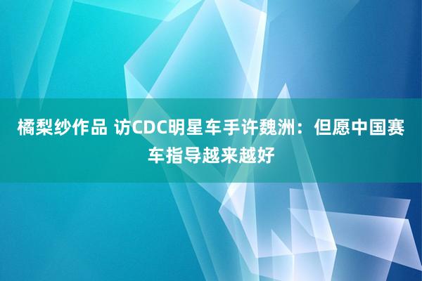 橘梨纱作品 访CDC明星车手许魏洲：但愿中国赛车指导越来越好