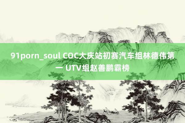 91porn_soul COC大庆站初赛汽车组林德伟第一 UTV组赵善鹏霸榜