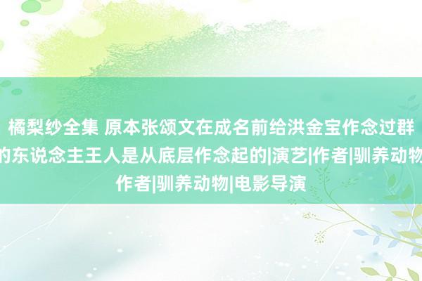 橘梨纱全集 原本张颂文在成名前给洪金宝作念过群演，奏效的东说念主王人是从底层作念起的|演艺|作者|驯养动物|电影导演