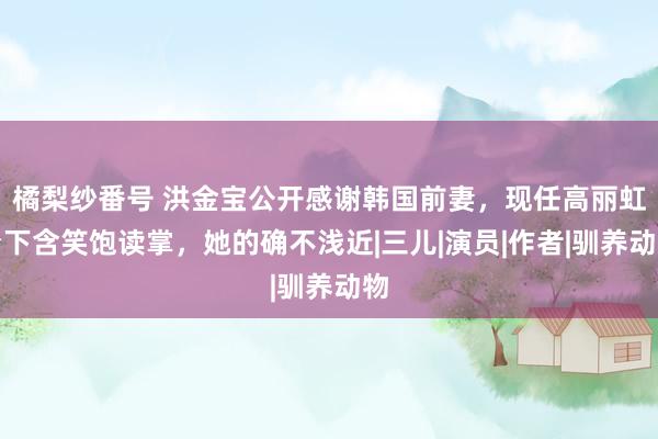 橘梨纱番号 洪金宝公开感谢韩国前妻，现任高丽虹台下含笑饱读掌，她的确不浅近|三儿|演员|作者|驯养动物