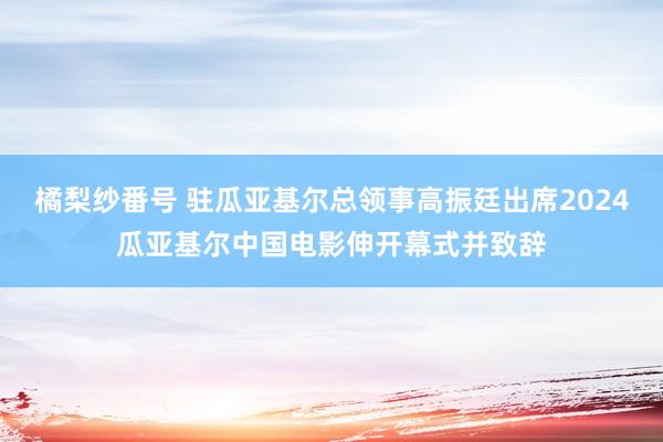 橘梨纱番号 驻瓜亚基尔总领事高振廷出席2024瓜亚基尔中国电影伸开幕式并致辞