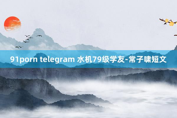 91porn telegram 水机79级学友-常子啸短文