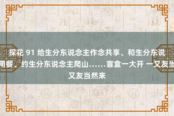 探花 91 给生分东说念主作念共享、和生分东说念主用餐、约生分东说念主爬山……盲盒一大开 一又友当然来