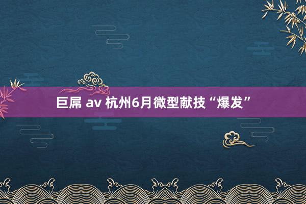 巨屌 av 杭州6月微型献技“爆发”