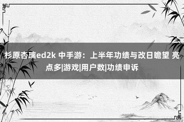 杉原杏璃ed2k 中手游：上半年功绩与改日瞻望 亮点多|游戏|用户数|功绩申诉