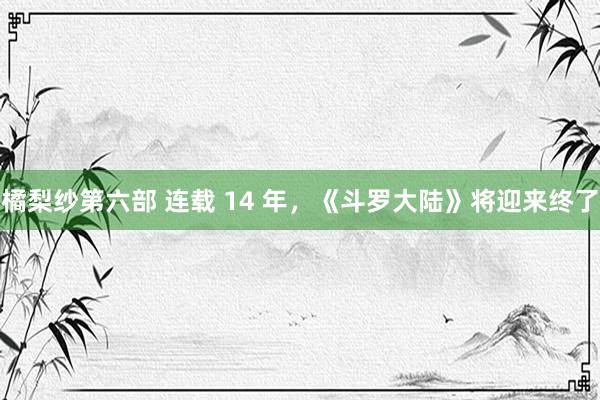 橘梨纱第六部 连载 14 年，《斗罗大陆》将迎来终了