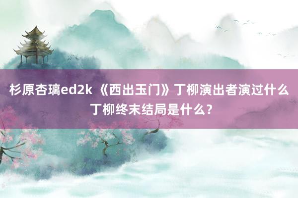 杉原杏璃ed2k 《西出玉门》丁柳演出者演过什么 丁柳终末结局是什么？