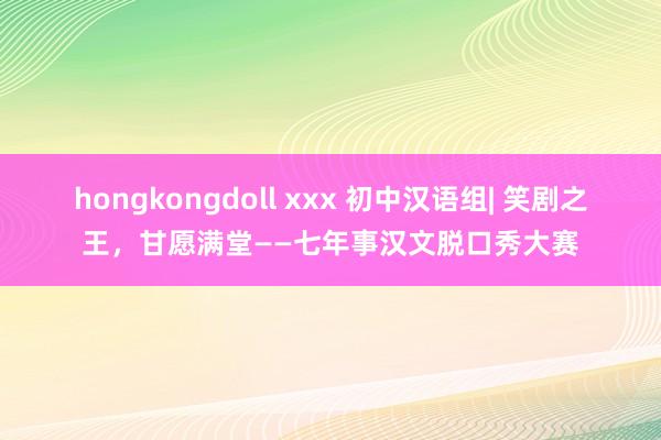 hongkongdoll xxx 初中汉语组| 笑剧之王，甘愿满堂——七年事汉文脱口秀大赛