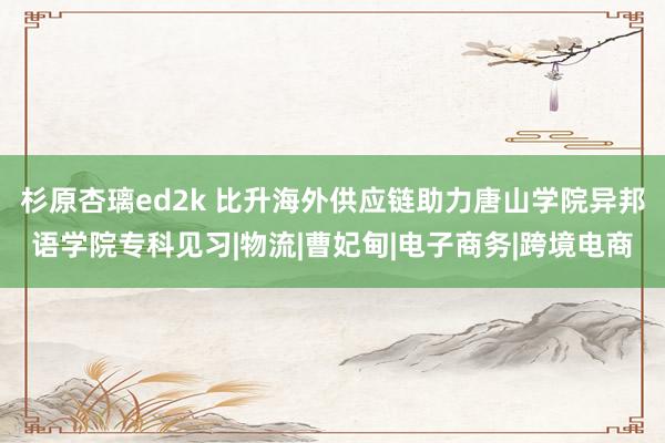 杉原杏璃ed2k 比升海外供应链助力唐山学院异邦语学院专科见习|物流|曹妃甸|电子商务|跨境电商