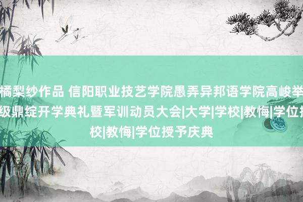 橘梨纱作品 信阳职业技艺学院愚弄异邦语学院高峻举行2024级鼎绽开学典礼暨军训动员大会|大学|学校|教悔|学位授予庆典