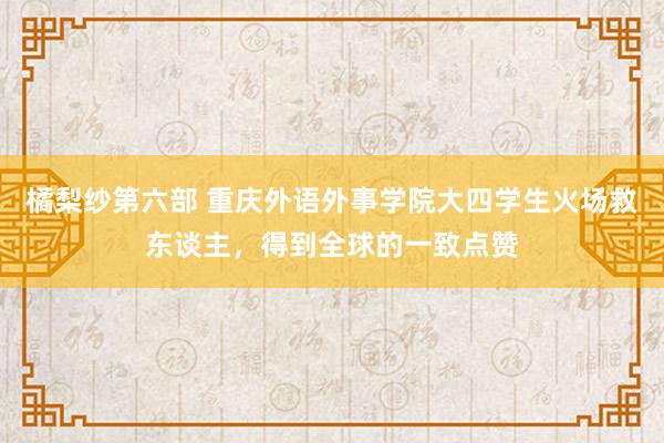 橘梨纱第六部 重庆外语外事学院大四学生火场救东谈主，得到全球的一致点赞