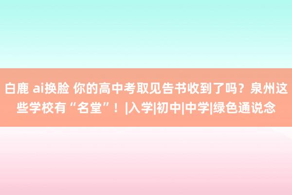 白鹿 ai换脸 你的高中考取见告书收到了吗？泉州这些学校有“名堂”！|入学|初中|中学|绿色通说念