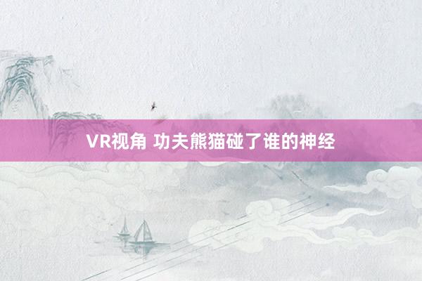 VR视角 功夫熊猫碰了谁的神经