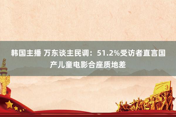 韩国主播 万东谈主民调：51.2%受访者直言国产儿童电影合座质地差