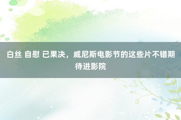 白丝 自慰 已果决，威尼斯电影节的这些片不错期待进影院