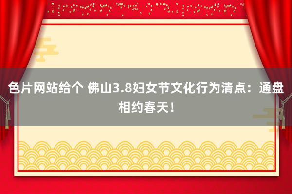 色片网站给个 佛山3.8妇女节文化行为清点：通盘相约春天！