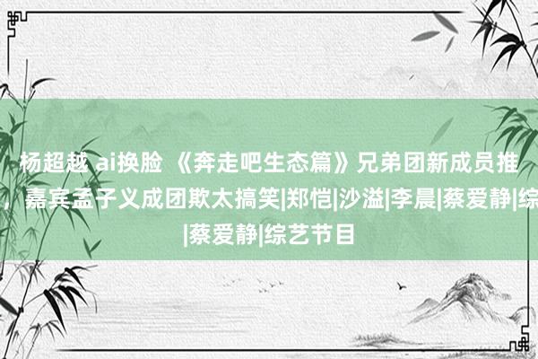 杨超越 ai换脸 《奔走吧生态篇》兄弟团新成员推崇一般，嘉宾孟子义成团欺太搞笑|郑恺|沙溢|李晨|蔡爱静|综艺节目