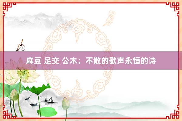 麻豆 足交 公木：不散的歌声永恒的诗