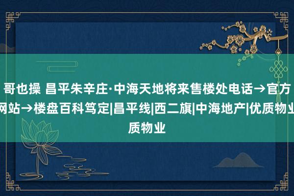 哥也操 昌平朱辛庄·中海天地将来售楼处电话→官方网站→楼盘百科笃定|昌平线|西二旗|中海地产|优质物业