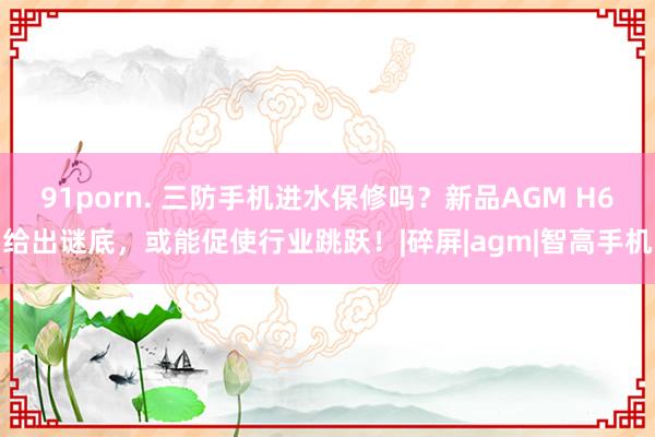 91porn. 三防手机进水保修吗？新品AGM H6给出谜底，或能促使行业跳跃！|碎屏|agm|智高手机