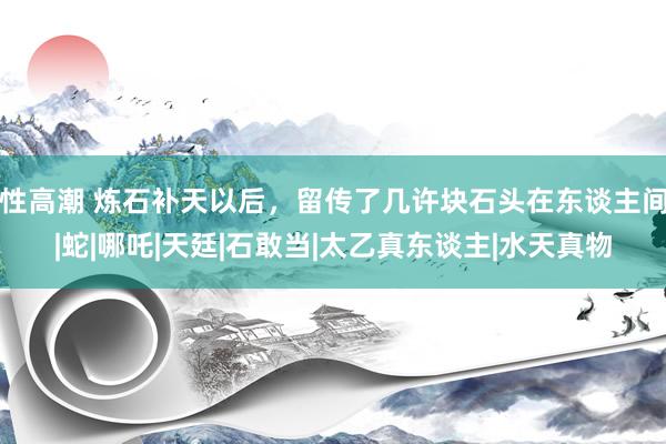 性高潮 炼石补天以后，留传了几许块石头在东谈主间|蛇|哪吒|天廷|石敢当|太乙真东谈主|水天真物