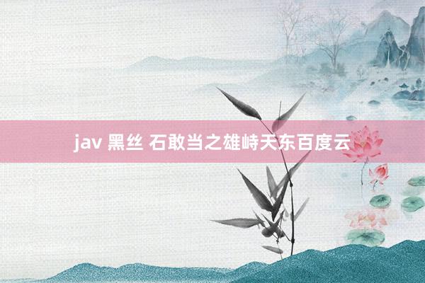 jav 黑丝 石敢当之雄峙天东百度云