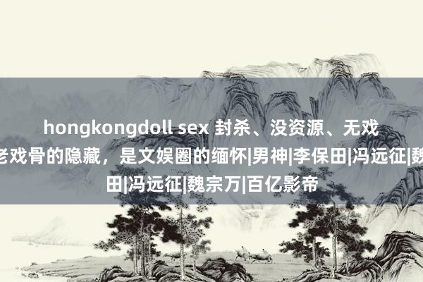 hongkongdoll sex 封杀、没资源、无戏可拍，这五位老戏骨的隐藏，是文娱圈的缅怀|男神|李保田|冯远征|魏宗万|百亿影帝