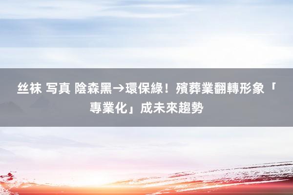 丝袜 写真 陰森黑→環保綠！殯葬業翻轉形象　「專業化」成未來趨勢