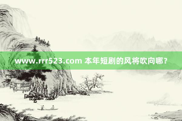 www.rrr523.com 本年短剧的风将吹向哪？