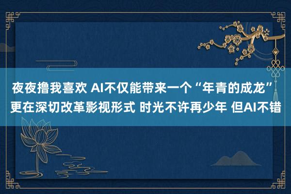 夜夜撸我喜欢 AI不仅能带来一个“年青的成龙” 更在深切改革影视形式 时光不许再少年 但AI不错