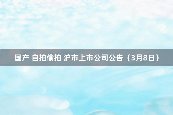 国产 自拍偷拍 沪市上市公司公告（3月8日）