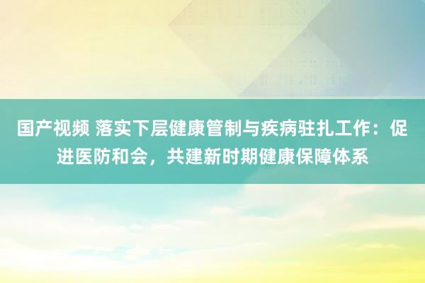 国产视频 落实下层健康管制与疾病驻扎工作：促进医防和会，共建新时期健康保障体系