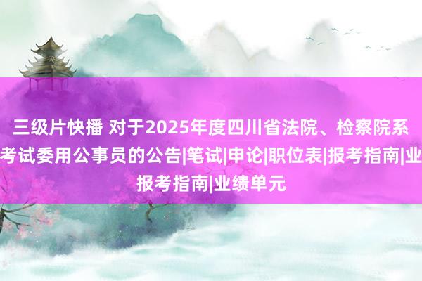 三级片快播 对于2025年度四川省法院、检察院系统公开考试委用公事员的公告|笔试|申论|职位表|报考指南|业绩单元