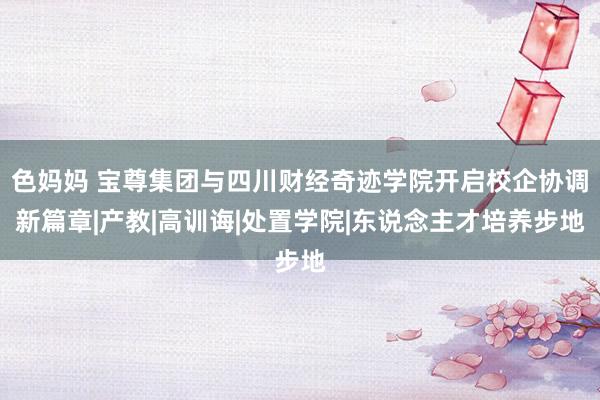 色妈妈 宝尊集团与四川财经奇迹学院开启校企协调新篇章|产教|高训诲|处置学院|东说念主才培养步地