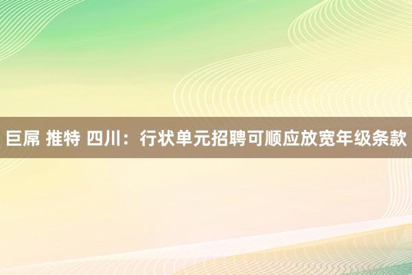 巨屌 推特 四川：行状单元招聘可顺应放宽年级条款