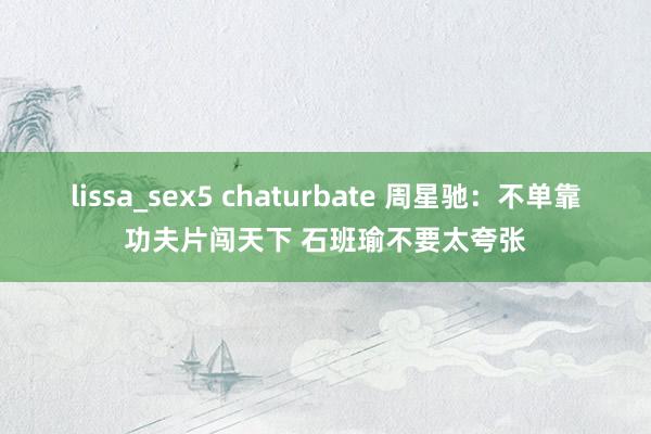 lissa_sex5 chaturbate 周星驰：不单靠功夫片闯天下 石班瑜不要太夸张