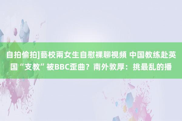 自拍偷拍]藝校兩女生自慰裸聊視頻 中国教练赴英国“支教”被BBC歪曲？南外敦厚：挑最乱的播