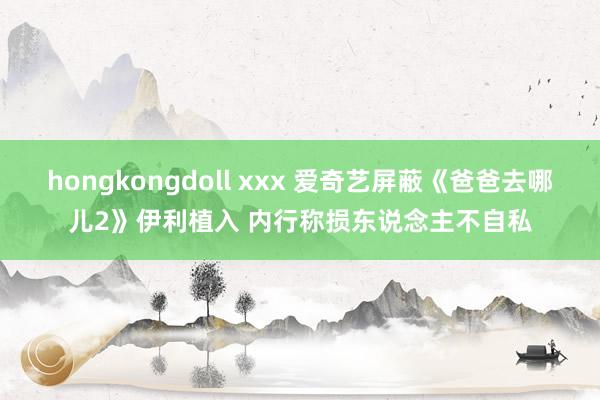 hongkongdoll xxx 爱奇艺屏蔽《爸爸去哪儿2》伊利植入 内行称损东说念主不自私