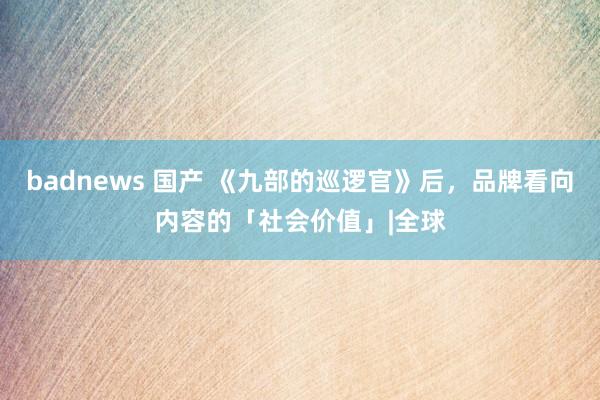 badnews 国产 《九部的巡逻官》后，品牌看向内容的「社会价值」|全球