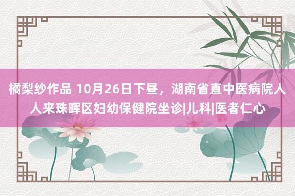 橘梨纱作品 10月26日下昼，湖南省直中医病院人人来珠晖区妇幼保健院坐诊|儿科|医者仁心